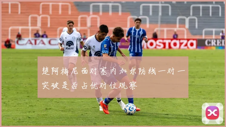 楚阿梅尼面对塞内加尔防线一对一突破是否占优对位观察