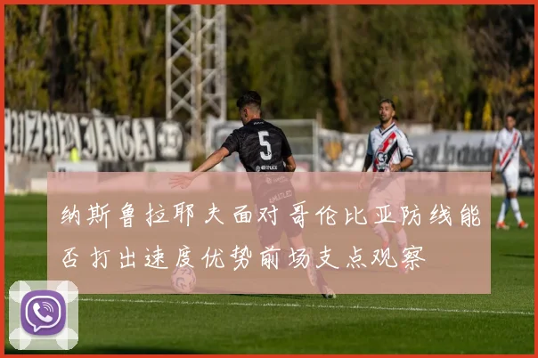 纳斯鲁拉耶夫面对哥伦比亚防线能否打出速度优势前场支点观察