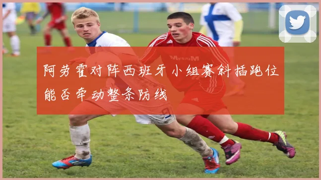 阿劳霍对阵西班牙小组赛斜插跑位能否牵动整条防线