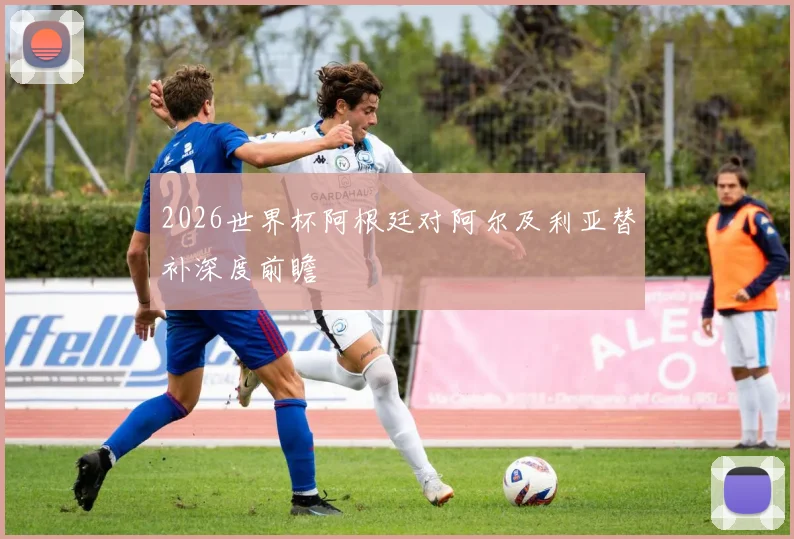 2026世界杯阿根廷对阿尔及利亚替补深度前瞻