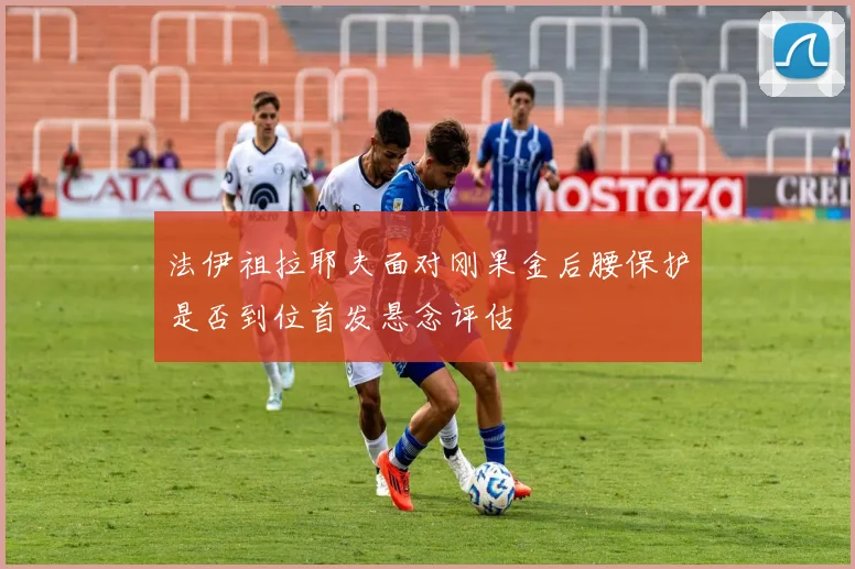 法伊祖拉耶夫面对刚果金后腰保护是否到位首发悬念评估