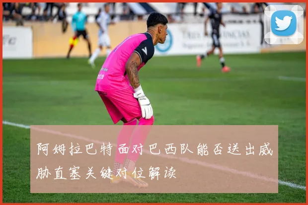 阿姆拉巴特面对巴西队能否送出威胁直塞关键对位解读