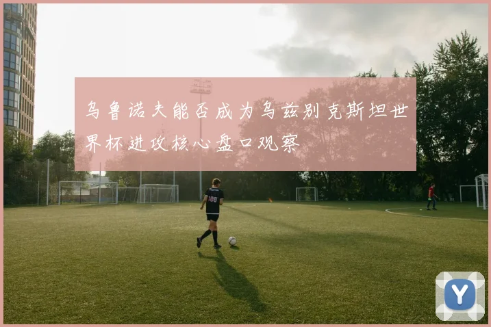 乌鲁诺夫能否成为乌兹别克斯坦世界杯进攻核心盘口观察