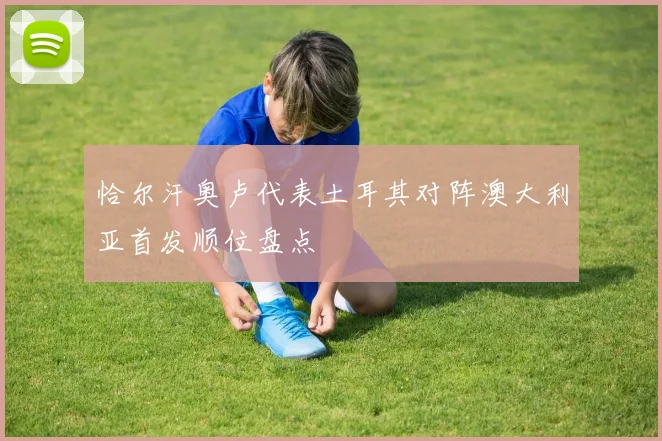 恰尔汗奥卢代表土耳其对阵澳大利亚首发顺位盘点