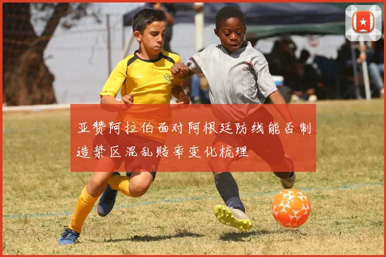 亚赞阿拉伯面对阿根廷防线能否制造禁区混乱赔率变化梳理