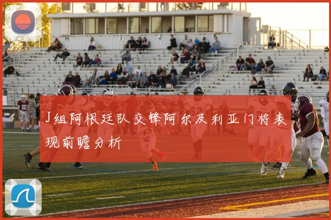 J组阿根廷队交锋阿尔及利亚门将表现前瞻分析