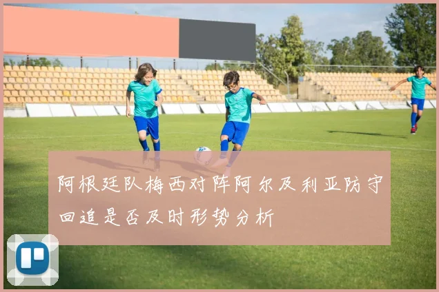 阿根廷队梅西对阵阿尔及利亚防守回追是否及时形势分析