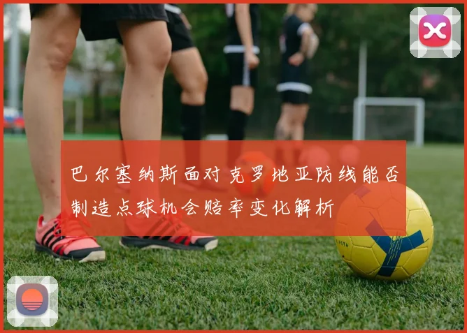 巴尔塞纳斯面对克罗地亚防线能否制造点球机会赔率变化解析