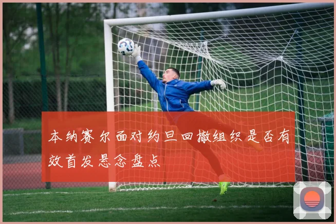 本纳赛尔面对约旦回撤组织是否有效首发悬念盘点