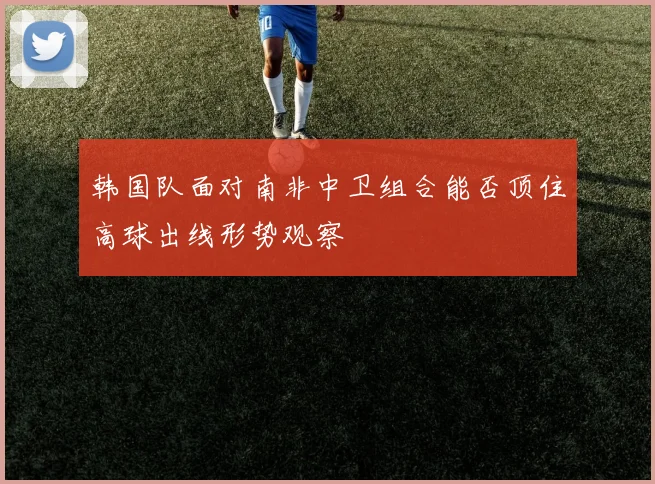 韩国队面对南非中卫组合能否顶住高球出线形势观察