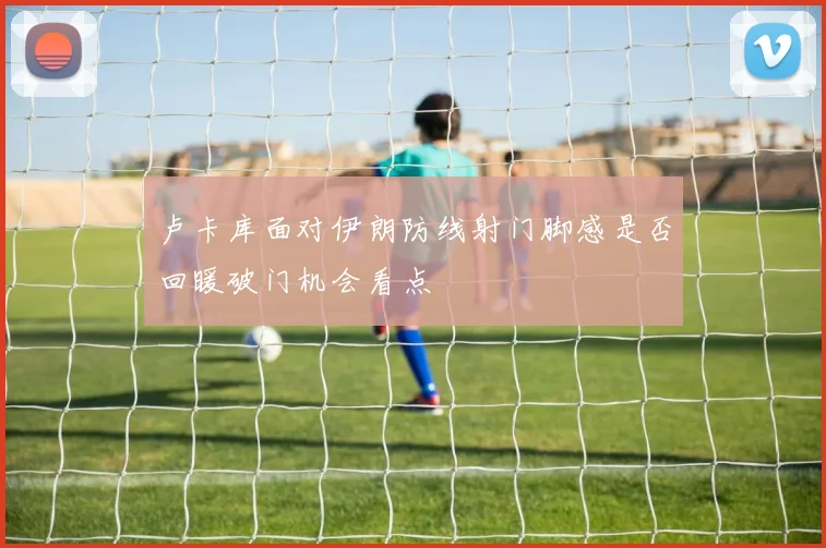卢卡库面对伊朗防线射门脚感是否回暖破门机会看点