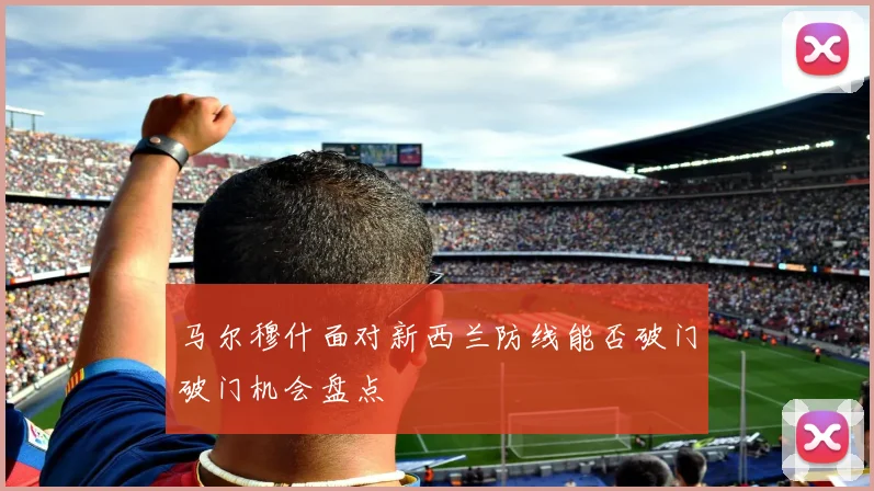 马尔穆什面对新西兰防线能否破门破门机会盘点