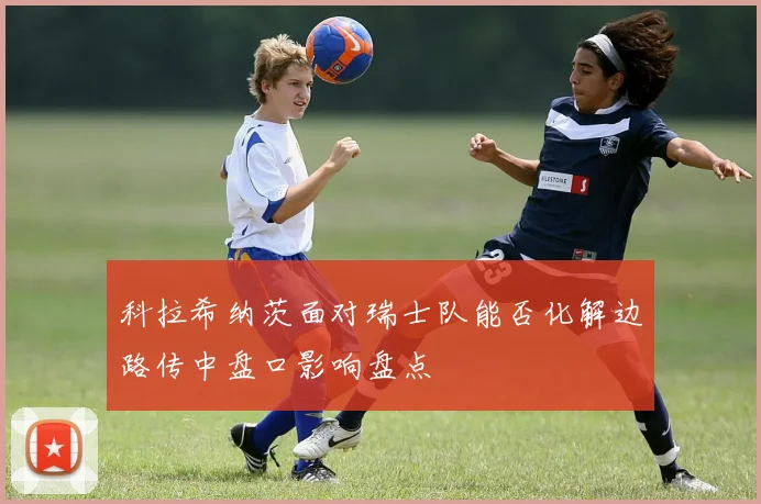 科拉希纳茨面对瑞士队能否化解边路传中盘口影响盘点