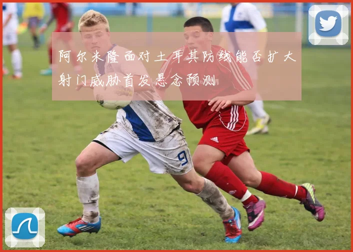阿尔米隆面对土耳其防线能否扩大射门威胁首发悬念预测