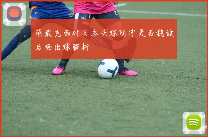范戴克面对日本头球防守是否稳健后场出球解析