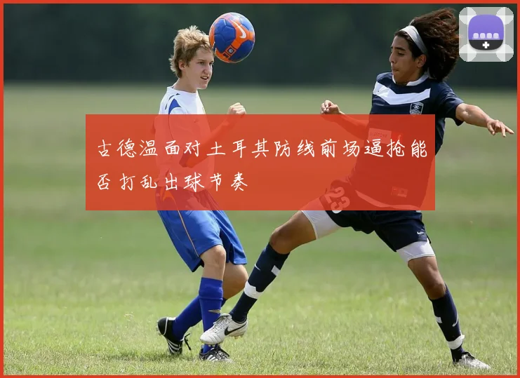古德温面对土耳其防线前场逼抢能否打乱出球节奏