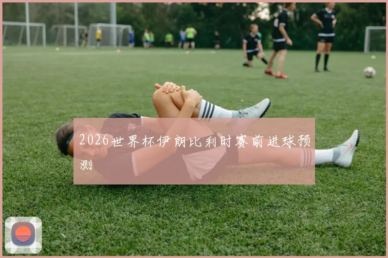 2026世界杯伊朗比利时赛前进球预测