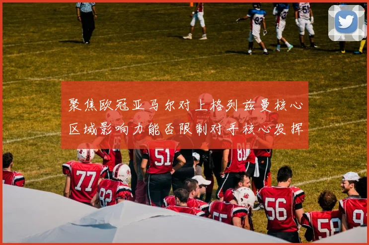 聚焦欧冠亚马尔对上格列兹曼核心区域影响力能否限制对手核心发挥