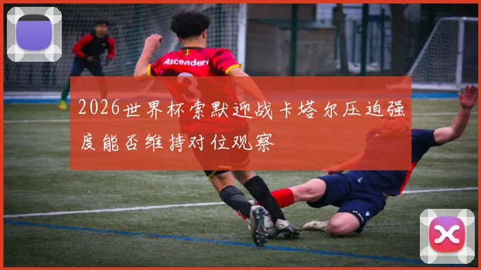 2026世界杯索默迎战卡塔尔压迫强度能否维持对位观察