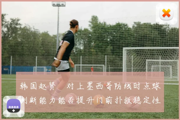韩国赵贤祐对上墨西哥防线时点球判断能力能否提升门前扑救稳定性