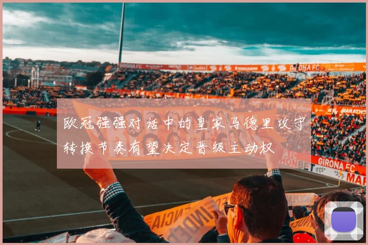 欧冠强强对话中的皇家马德里攻守转换节奏有望决定晋级主动权