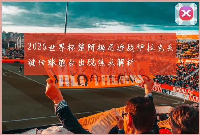 2026世界杯楚阿梅尼迎战伊拉克关键传球能否出现焦点解析