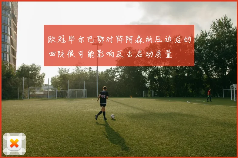 欧冠毕尔巴鄂对阵阿森纳压迫后的回防很可能影响反击启动质量