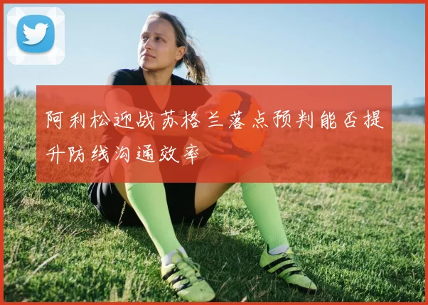 阿利松迎战苏格兰落点预判能否提升防线沟通效率