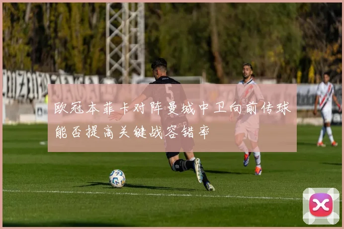 欧冠本菲卡对阵曼城中卫向前传球能否提高关键战容错率