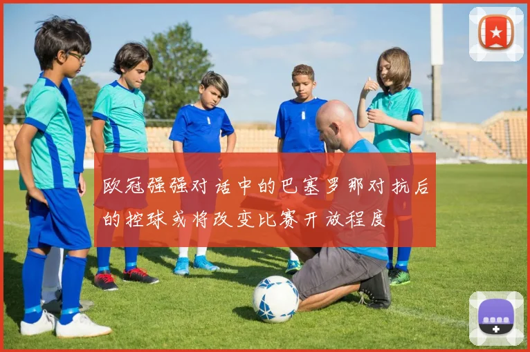 欧冠强强对话中的巴塞罗那对抗后的控球或将改变比赛开放程度