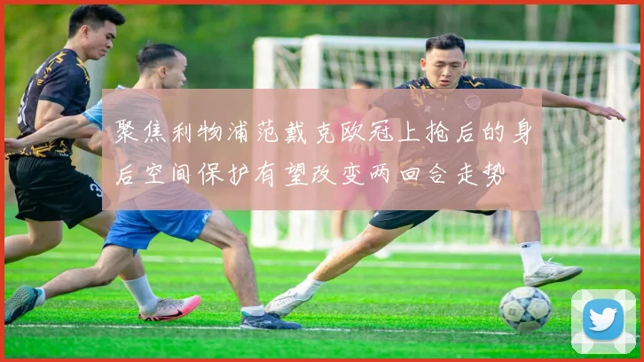 聚焦利物浦范戴克欧冠上抢后的身后空间保护有望改变两回合走势