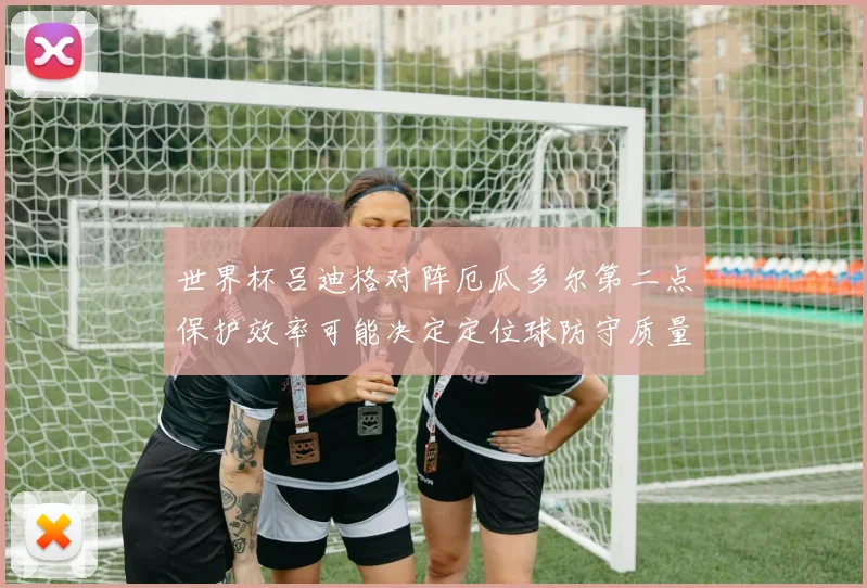 世界杯吕迪格对阵厄瓜多尔第二点保护效率可能决定定位球防守质量
