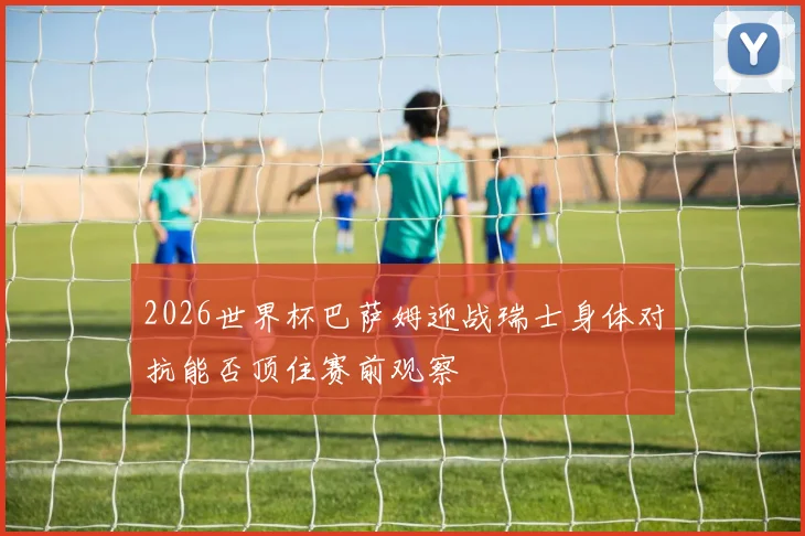 2026世界杯巴萨姆迎战瑞士身体对抗能否顶住赛前观察