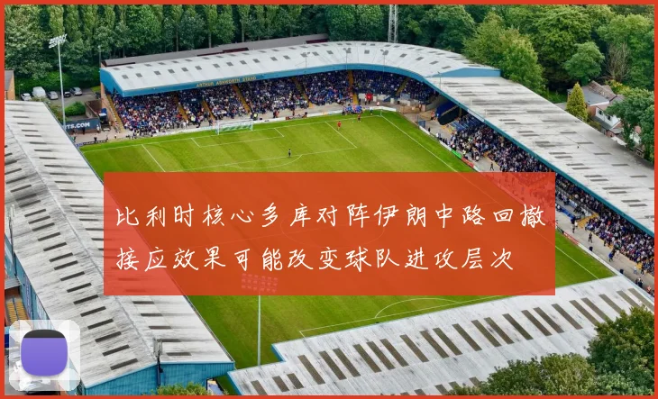比利时核心多库对阵伊朗中路回撤接应效果可能改变球队进攻层次