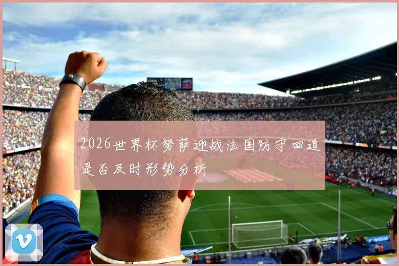 2026世界杯努萨迎战法国防守回追是否及时形势分析