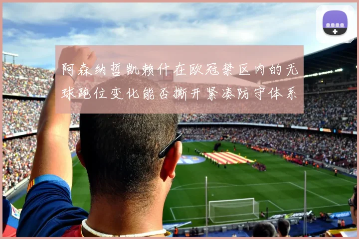 阿森纳哲凯赖什在欧冠禁区内的无球跑位变化能否撕开紧凑防守体系