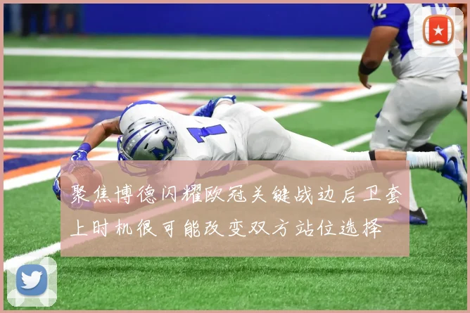 聚焦博德闪耀欧冠关键战边后卫套上时机很可能改变双方站位选择