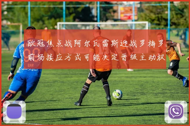 欧冠焦点战阿尔瓦雷斯迎战罗梅罗前场接应方式可能决定晋级主动权