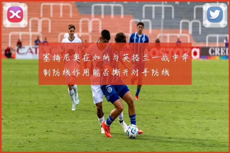 塞梅尼奥在加纳与英格兰一战中牵制防线作用能否撕开对手防线