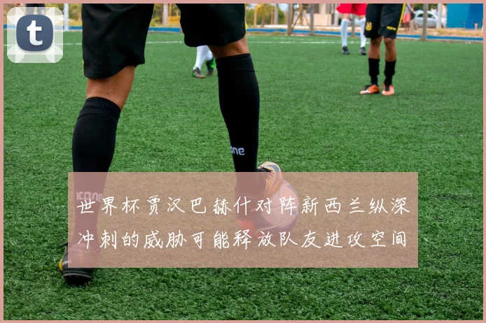 世界杯贾汉巴赫什对阵新西兰纵深冲刺的威胁可能释放队友进攻空间