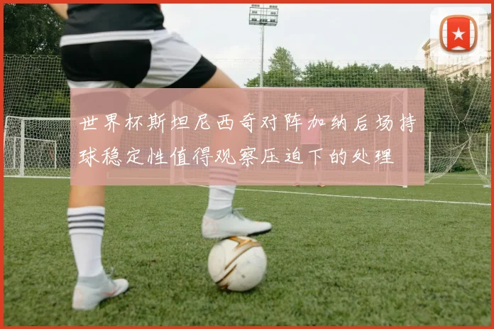 世界杯斯坦尼西奇对阵加纳后场持球稳定性值得观察压迫下的处理