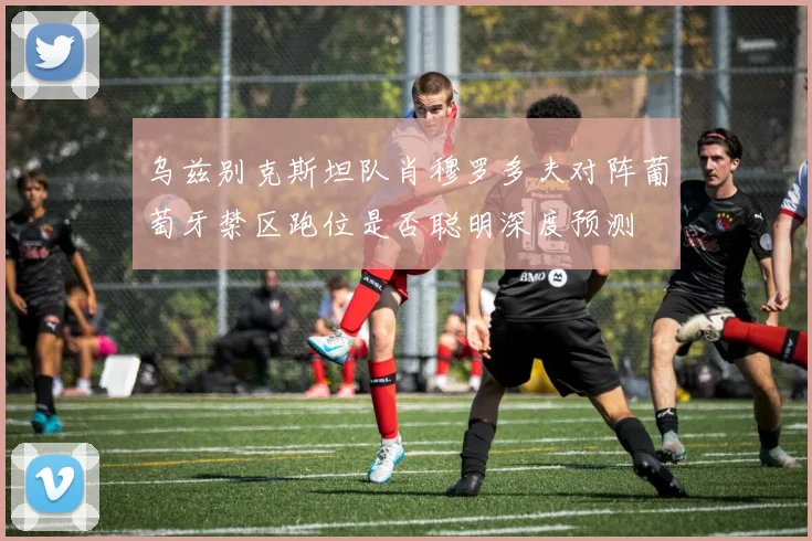 乌兹别克斯坦队肖穆罗多夫对阵葡萄牙禁区跑位是否聪明深度预测