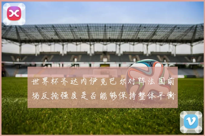 世界杯齐达内伊克巴尔对阵法国前场反抢强度是否能够保持整体平衡