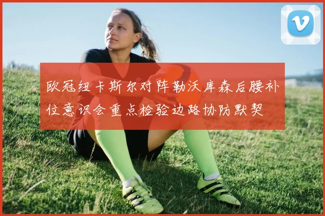 欧冠纽卡斯尔对阵勒沃库森后腰补位意识会重点检验边路协防默契