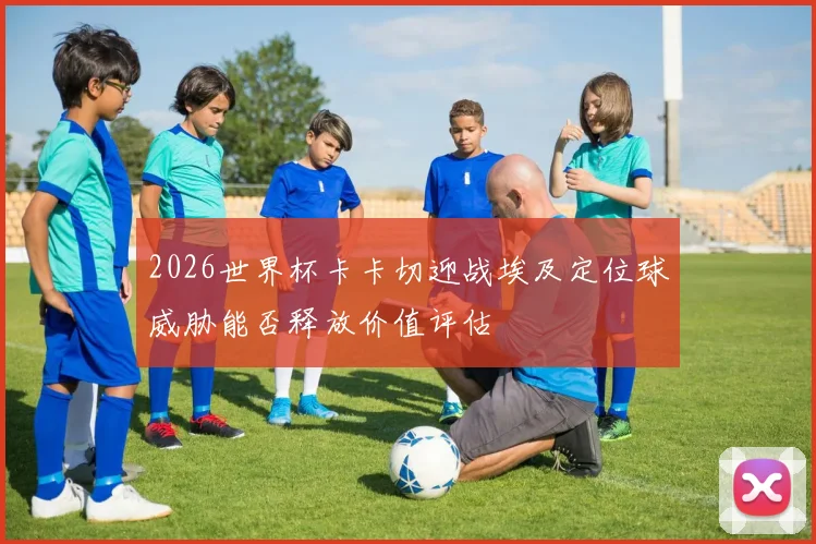 2026世界杯卡卡切迎战埃及定位球威胁能否释放价值评估