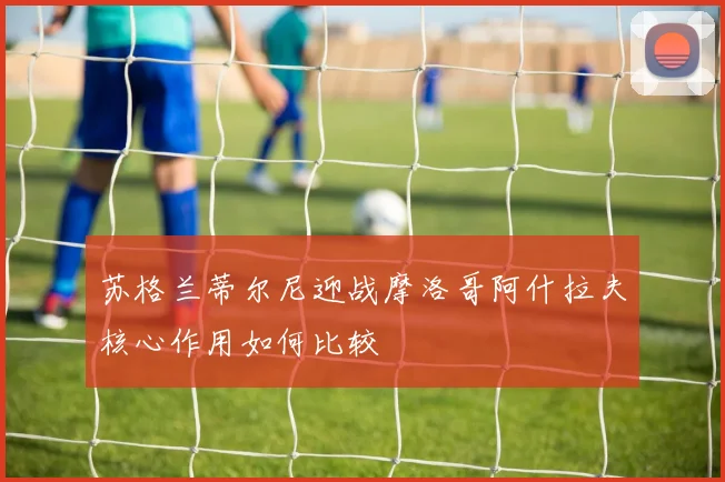 苏格兰蒂尔尼迎战摩洛哥阿什拉夫核心作用如何比较