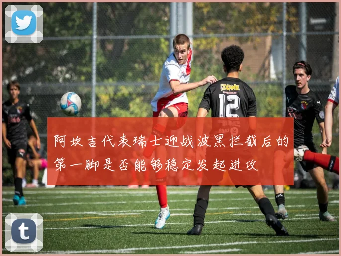 阿坎吉代表瑞士迎战波黑拦截后的第一脚是否能够稳定发起进攻