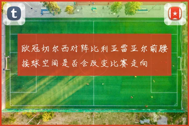 欧冠切尔西对阵比利亚雷亚尔前腰接球空间是否会改变比赛走向
