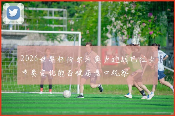 2026世界杯恰尔汗奥卢迎战巴拉圭节奏变化能否破局盘口观察